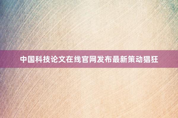 中国科技论文在线官网发布最新策动猖狂