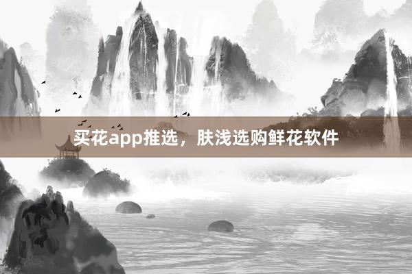 买花app推选,肤浅选购鲜花软件